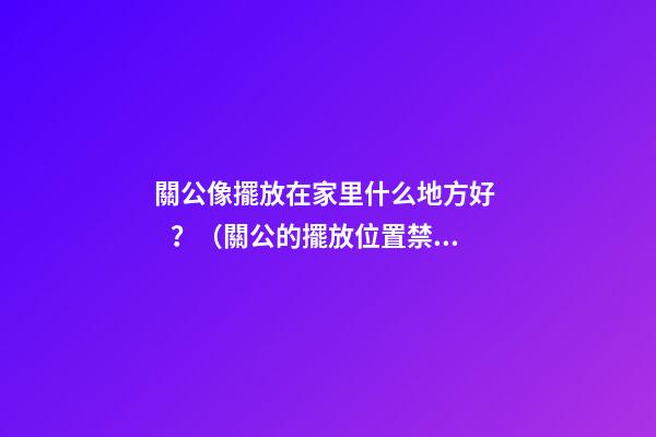 關公像擺放在家里什么地方好？（關公的擺放位置禁忌）